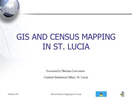 October 2007GIS and Census Mapping in St. Lucia GIS AND CENSUS MAPPING IN ST. LUCIA Presented by Sherma Lawrence Central Statistical Office, St. Lucia.