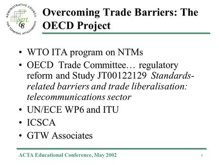 ACTA Educational Conference, May 2002 1 Overcoming Trade Barriers: The OECD Project WTO ITA program on NTMs OECD Trade Committee… regulatory reform and.