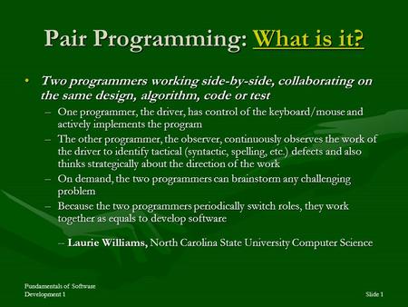 Fundamentals of Software Development 1Slide 1 Pair Programming: What is it? What is it?What is it? Two programmers working side-by-side, collaborating.