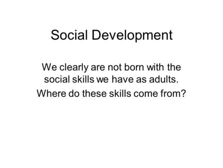 Social Development We clearly are not born with the social skills we have as adults. Where do these skills come from?