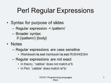 W3101: Programming Languages (Perl) 1 Perl Regular Expressions Syntax for purpose of slides –Regular expression = /pattern/ –Broader syntax: if (/pattern/)