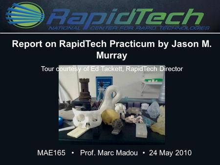 MAE165 Prof. Marc Madou 24 May 2010 Report on RapidTech Practicum by Jason M. Murray Tour courtesy of Ed Tackett, RapidTech Director.