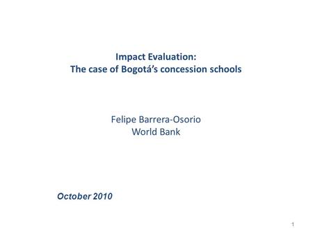 Impact Evaluation: The case of Bogotá’s concession schools Felipe Barrera-Osorio World Bank 1 October 2010.