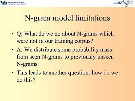 N-gram model limitations Q: What do we do about N-grams which were not in our training corpus? A: We distribute some probability mass from seen N-grams.