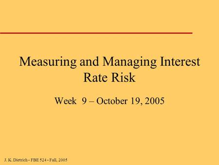 J. K. Dietrich - FBE 524 - Fall, 2005 Measuring and Managing Interest Rate Risk Week 9 – October 19, 2005.