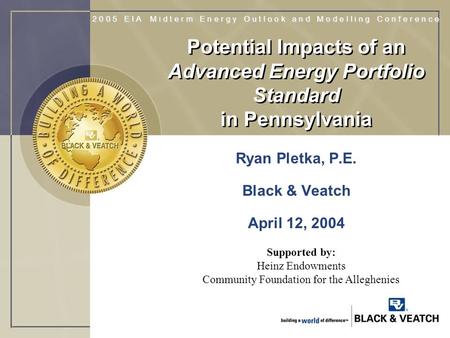 Potential Impacts of an Advanced Energy Portfolio Standard in Pennsylvania Ryan Pletka, P.E. Black & Veatch April 12, 2004 Supported by: Heinz Endowments.