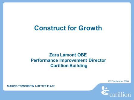 Construct for Growth Zara Lamont OBE Performance Improvement Director Carillion Building 10 th September 2008.