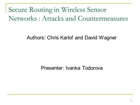 1 Secure Routing in Wireless Sensor Networks : Attacks and Countermeasures Authors: Chris Karlof and David Wagner Presenter: Ivanka Todorova.