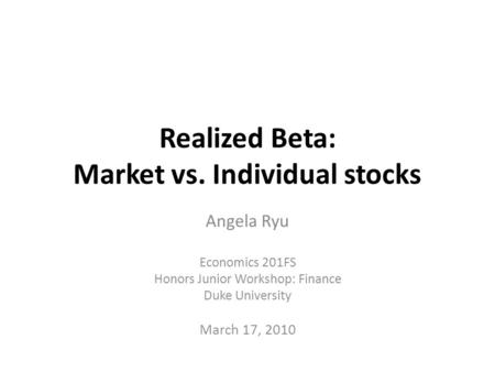 Realized Beta: Market vs. Individual stocks Angela Ryu Economics 201FS Honors Junior Workshop: Finance Duke University March 17, 2010.
