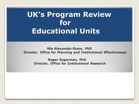 UK’s Program Review for Educational Units Mia Alexander-Snow, PhD Director, Office for Planning and Institutional Effectiveness Roger Sugarman, PhD Director,
