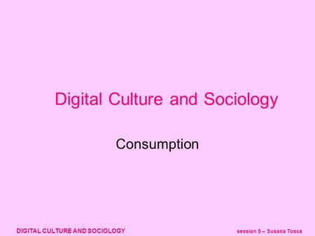 DIGITAL CULTURE AND SOCIOLOGY session 5 – Susana Tosca Digital Culture and Sociology Consumption.