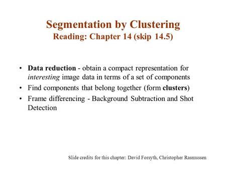 Segmentation by Clustering Reading: Chapter 14 (skip 14.5) Data reduction - obtain a compact representation for interesting image data in terms of a set.