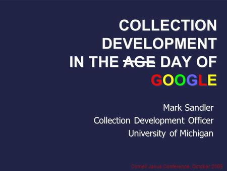 COLLECTION DEVELOPMENT IN THE AGE DAY OF GOOGLE Mark Sandler Collection Development Officer University of Michigan Mark Sandler Collection Development.