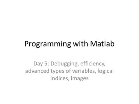 Programming with Matlab Day 5: Debugging, efficiency, advanced types of variables, logical indices, images.