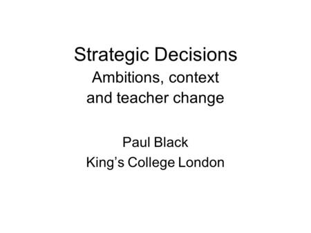 Strategic Decisions Ambitions, context and teacher change Paul Black King’s College London.