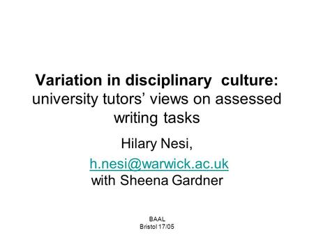 BAAL Bristol 17/05 Variation in disciplinary culture: university tutors’ views on assessed writing tasks Hilary Nesi, with Sheena.