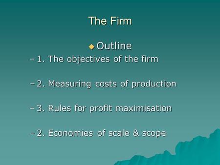 The Firm  Outline –1. The objectives of the firm –2. Measuring costs of production –3. Rules for profit maximisation –2. Economies of scale & scope.