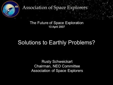Rusty Schweickart Chairman, NEO Committee Association of Space Explorers Solutions to Earthly Problems? The Future of Space Exploration 13 April 2007.