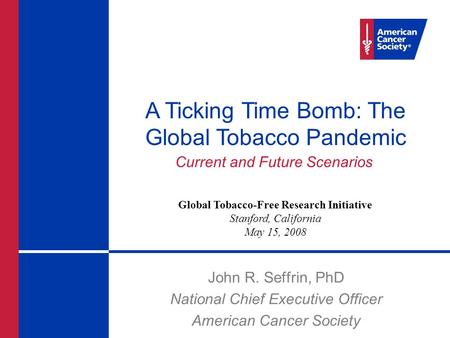 John R. Seffrin, PhD National Chief Executive Officer American Cancer Society A Ticking Time Bomb: The Global Tobacco Pandemic Current and Future Scenarios.
