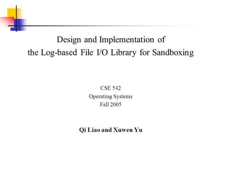 Design and Implementation of the Log-based File I/O Library for Sandboxing CSE 542 Operating Systems Fall 2005 Qi Liao and Xuwen Yu.