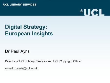 UCL LIBRARY SERVICES Digital Strategy: European Insights Dr Paul Ayris Director of UCL Library Services and UCL Copyright Officer