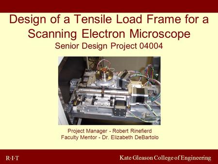 R·I·T Kate Gleason College of Engineering Design of a Tensile Load Frame for a Scanning Electron Microscope Senior Design Project 04004 Project Manager.