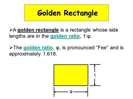 Golden Rectangle  A golden rectangle is a rectangle whose side lengths are in the golden ratio, 1:φ.  The golden ratio, φ, is pronounced “Fee” and is.
