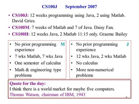 0 CS100J September 2007 CS100J: 12 weeks programming using Java, 2 using Matlab. David Gries. CS100M: 7 weeks of Matlab and 7 of Java. Daisy Fan. CS100H: