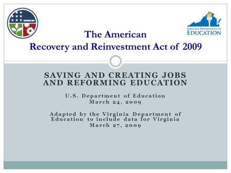 SAVING AND CREATING JOBS AND REFORMING EDUCATION U.S. Department of Education March 24, 2009 Adapted by the Virginia Department of Education to include.