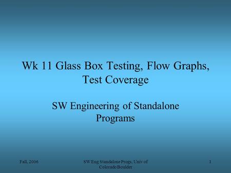 Fall, 2006SW Eng Standalone Progs, Univ of Colorado Boulder 1 Wk 11 Glass Box Testing, Flow Graphs, Test Coverage SW Engineering of Standalone Programs.