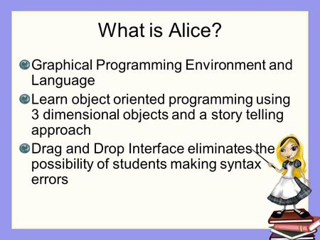 What is Alice? Graphical Programming Environment and Language Learn object oriented programming using 3 dimensional objects and a story telling approach.