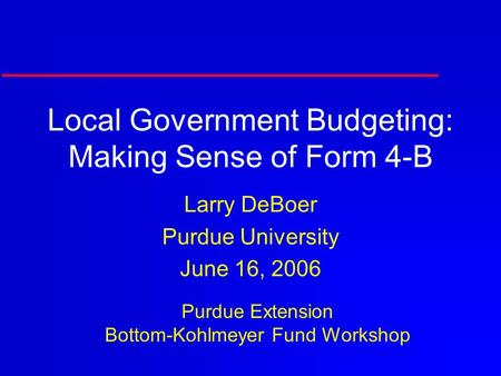Local Government Budgeting: Making Sense of Form 4-B Larry DeBoer Purdue University June 16, 2006 Purdue Extension Bottom-Kohlmeyer Fund Workshop.