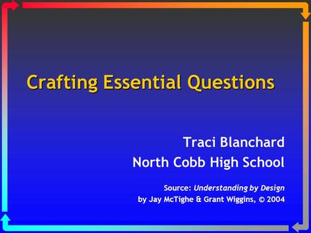 Crafting Essential Questions Traci Blanchard North Cobb High School Source: Understanding by Design by Jay McTighe & Grant Wiggins, © 2004.