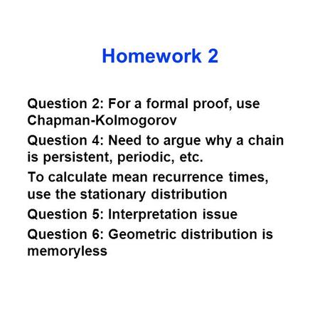 Homework 2 Question 2: For a formal proof, use Chapman-Kolmogorov Question 4: Need to argue why a chain is persistent, periodic, etc. To calculate mean.