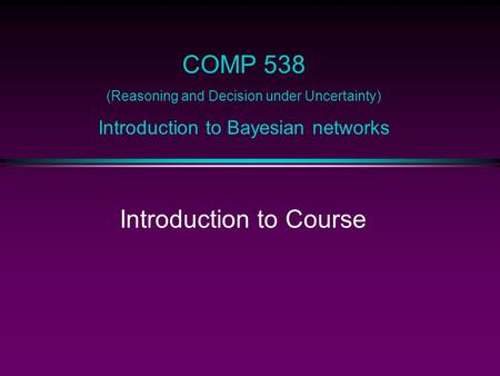 COMP 538 (Reasoning and Decision under Uncertainty) Introduction to Bayesian networks Introduction to Course.