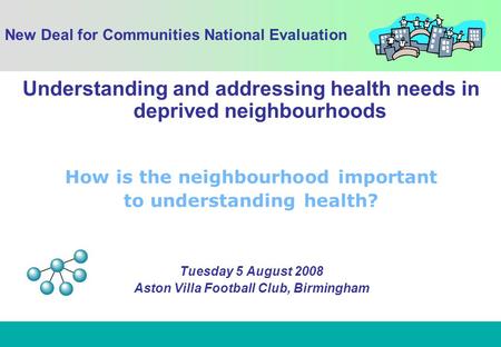 1 Understanding and addressing health needs in deprived neighbourhoods How is the neighbourhood important to understanding health? Tuesday 5 August 2008.