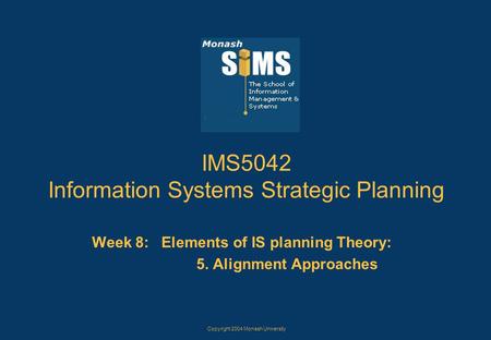Copyright 2004 Monash University IMS5042 Information Systems Strategic Planning Week 8: Elements of IS planning Theory: 5. Alignment Approaches.