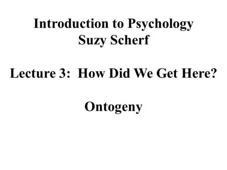 Introduction to Psychology Suzy Scherf Lecture 3: How Did We Get Here? Ontogeny.
