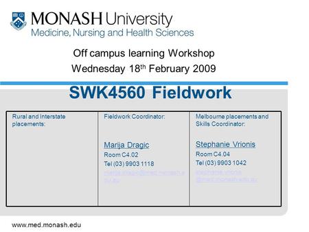 Www.med.monash.edu Off campus learning Workshop Wednesday 18 th February 2009 SWK4560 Fieldwork Melbourne placements and Skills Coordinator: Stephanie.