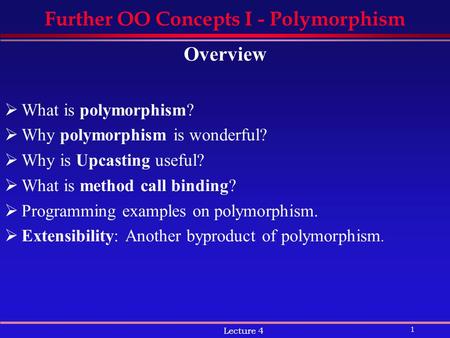 1 Lecture 4 Further OO Concepts I - Polymorphism Overview  What is polymorphism?  Why polymorphism is wonderful?  Why is Upcasting useful?  What is.