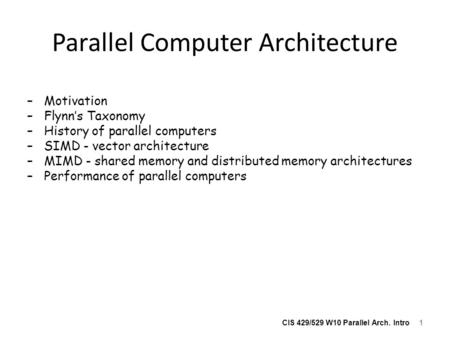 CIS 429/529 W10 Parallel Arch. Intro Parallel Computer Architecture –Motivation –Flynn’s Taxonomy –History of parallel computers –SIMD - vector architecture.