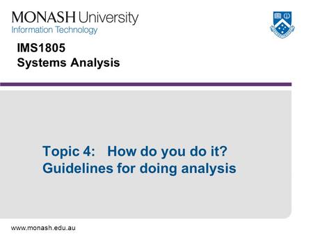 Www.monash.edu.au IMS1805 Systems Analysis Topic 4: How do you do it? Guidelines for doing analysis.