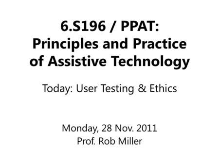 6.S196 / PPAT: Principles and Practice of Assistive Technology Monday, 28 Nov. 2011 Prof. Rob Miller Today: User Testing & Ethics.