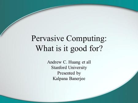 Pervasive Computing: What is it good for? Andrew C. Huang et all Stanford University Presented by Kalpana Banerjee.