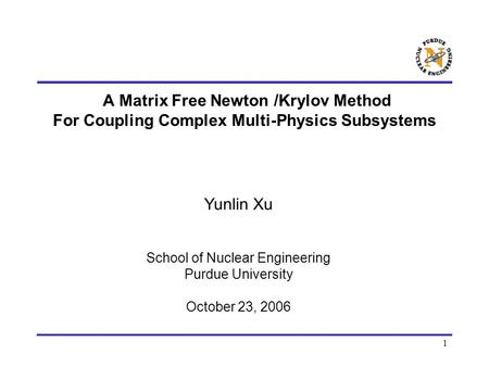1 A Matrix Free Newton /Krylov Method For Coupling Complex Multi-Physics Subsystems Yunlin Xu School of Nuclear Engineering Purdue University October 23,