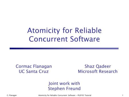 C. Flanagan1Atomicity for Reliable Concurrent Software - PLDI'05 Tutorial Atomicity for Reliable Concurrent Software Joint work with Stephen Freund Shaz.