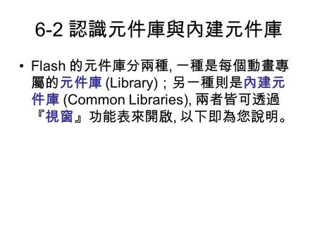 6-2 認識元件庫與內建元件庫 Flash 的元件庫分兩種, 一種是每個動畫專 屬的元件庫 (Library) ；另一種則是內建元 件庫 (Common Libraries), 兩者皆可透過 『視窗』功能表來開啟, 以下即為您說明。