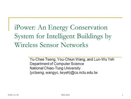 2006/12/05ICS-20061 iPower: An Energy Conservation System for Intelligent Buildings by Wireless Sensor Networks Yu-Chee Tseng, You-Chiun Wang, and Lun-Wu.