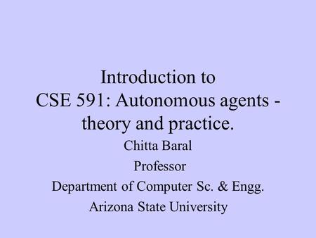 Introduction to CSE 591: Autonomous agents - theory and practice. Chitta Baral Professor Department of Computer Sc. & Engg. Arizona State University.