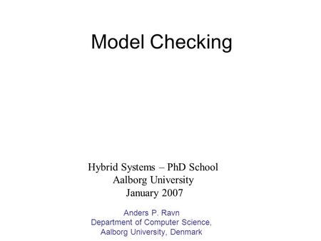 Model Checking Anders P. Ravn Department of Computer Science, Aalborg University, Denmark Hybrid Systems – PhD School Aalborg University January 2007.